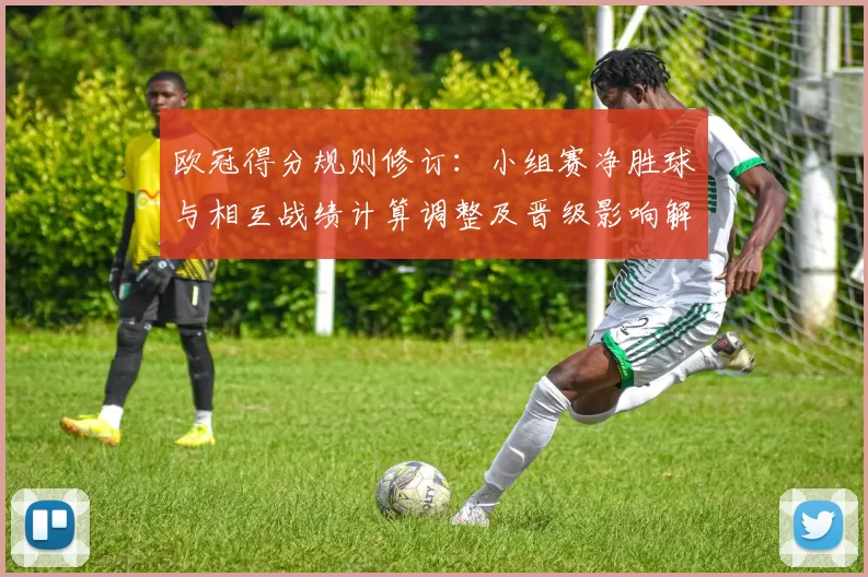 欧冠得分规则修订：小组赛净胜球与相互战绩计算调整及晋级影响解读