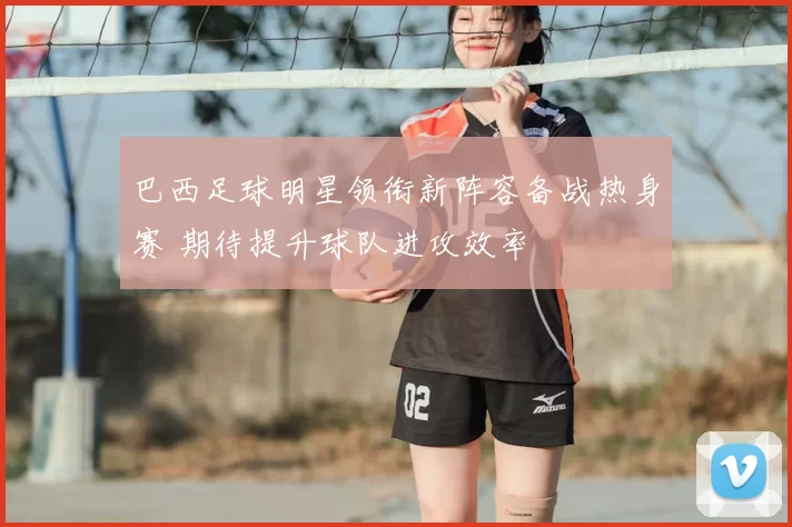 巴西足球明星领衔新阵容备战热身赛 期待提升球队进攻效率