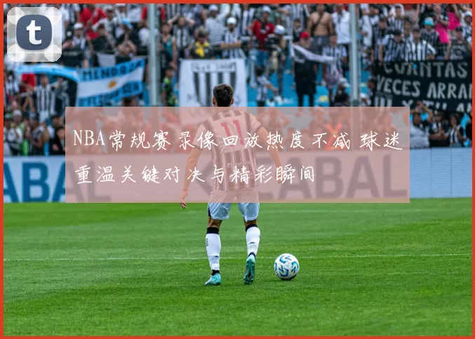 NBA常规赛录像回放热度不减 球迷重温关键对决与精彩瞬间
