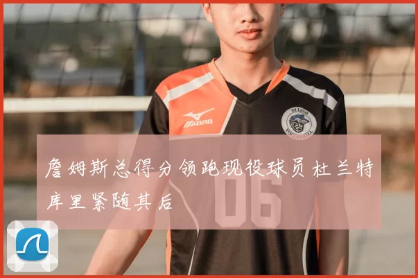 詹姆斯总得分领跑现役球员杜兰特库里紧随其后