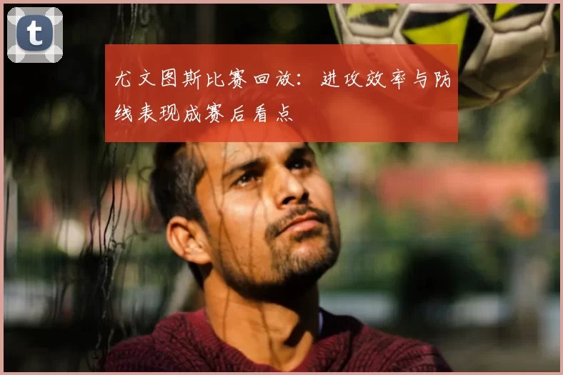 尤文图斯比赛回放：进攻效率与防线表现成赛后看点
