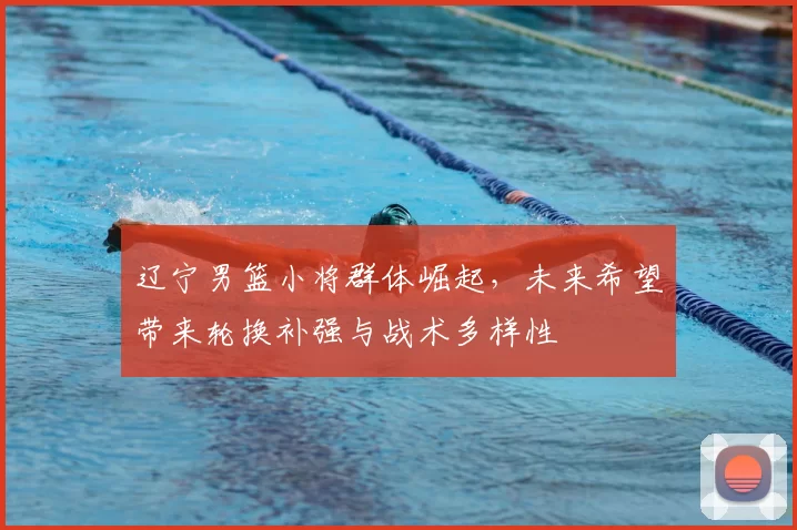 辽宁男篮小将群体崛起，未来希望带来轮换补强与战术多样性