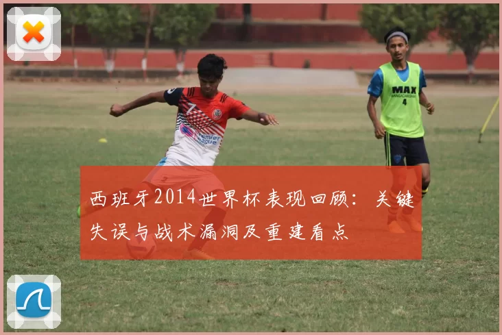 西班牙2014世界杯表现回顾：关键失误与战术漏洞及重建看点