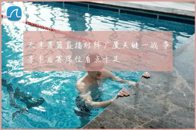 天津男篮直播对阵广厦关键一战 争夺季后赛席位看点十足