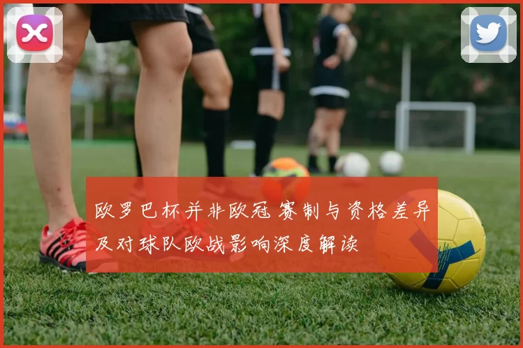 欧罗巴杯并非欧冠 赛制与资格差异及对球队欧战影响深度解读