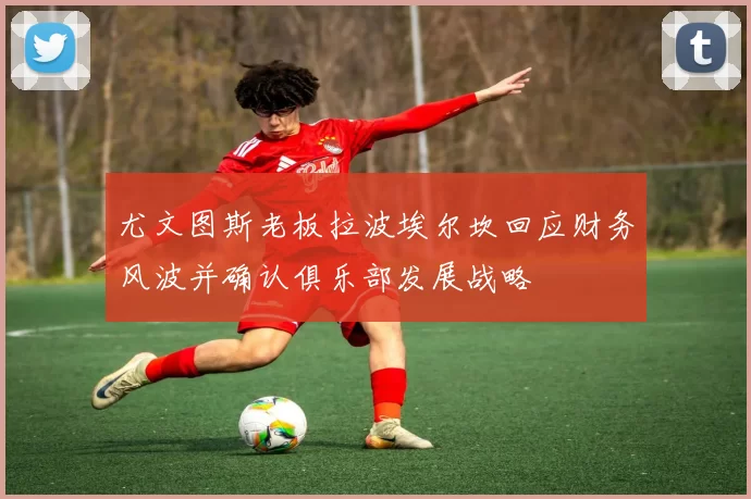 尤文图斯老板拉波埃尔坎回应财务风波并确认俱乐部发展战略