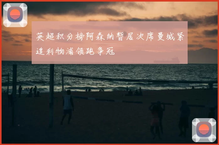 英超积分榜阿森纳暂居次席曼城紧追利物浦领跑争冠