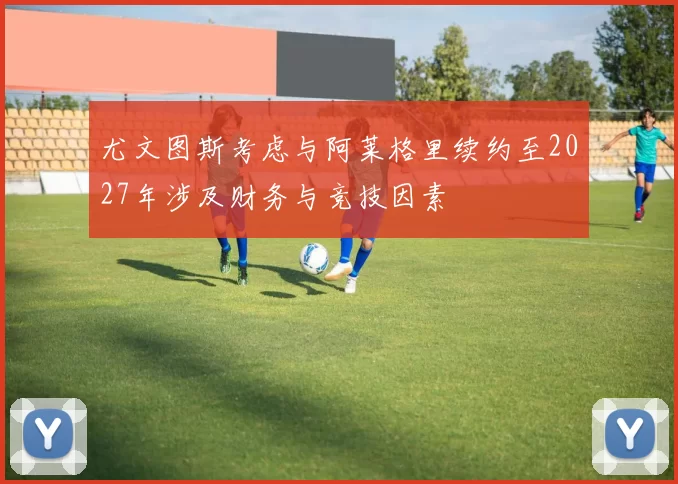 尤文图斯考虑与阿莱格里续约至2027年涉及财务与竞技因素