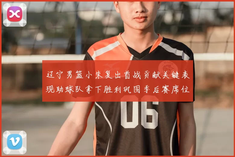 辽宁男篮小朱复出首战贡献关键表现助球队拿下胜利巩固季后赛席位