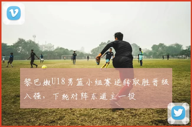 黎巴嫩U18男篮小组赛逆转取胜晋级八强，下轮对阵东道主一役