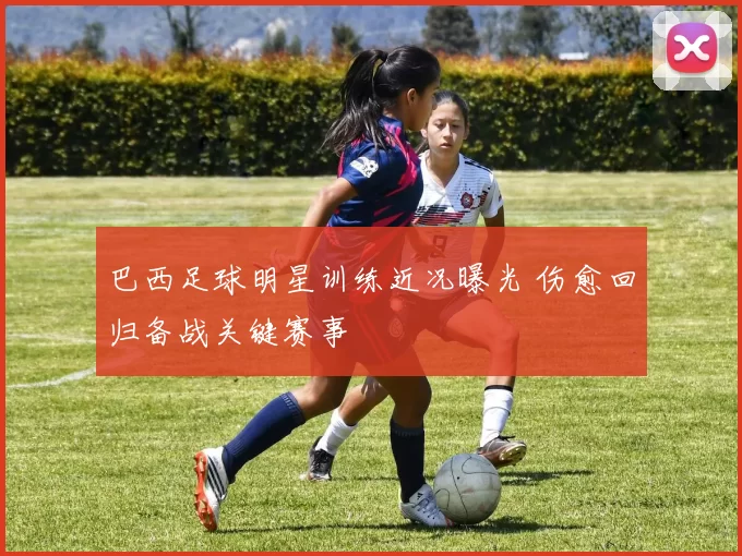 巴西足球明星训练近况曝光 伤愈回归备战关键赛事