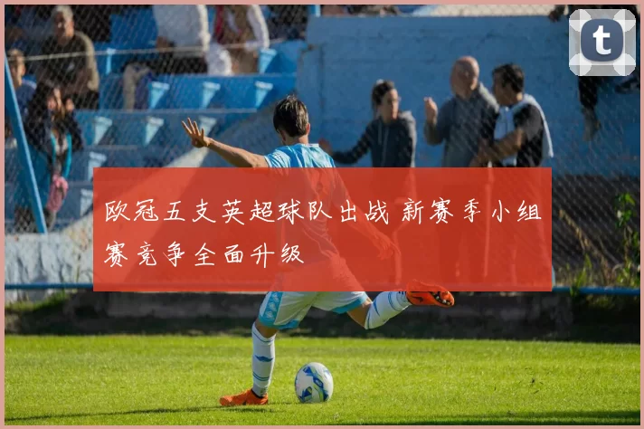 欧冠五支英超球队出战 新赛季小组赛竞争全面升级