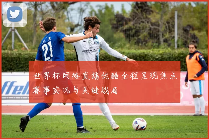 世界杯网络直播优酷全程呈现焦点赛事实况与关键战局