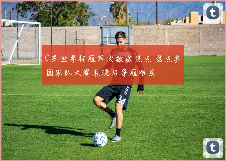 C罗世界杯冠军次数成焦点 盘点其国家队大赛表现与争冠难度