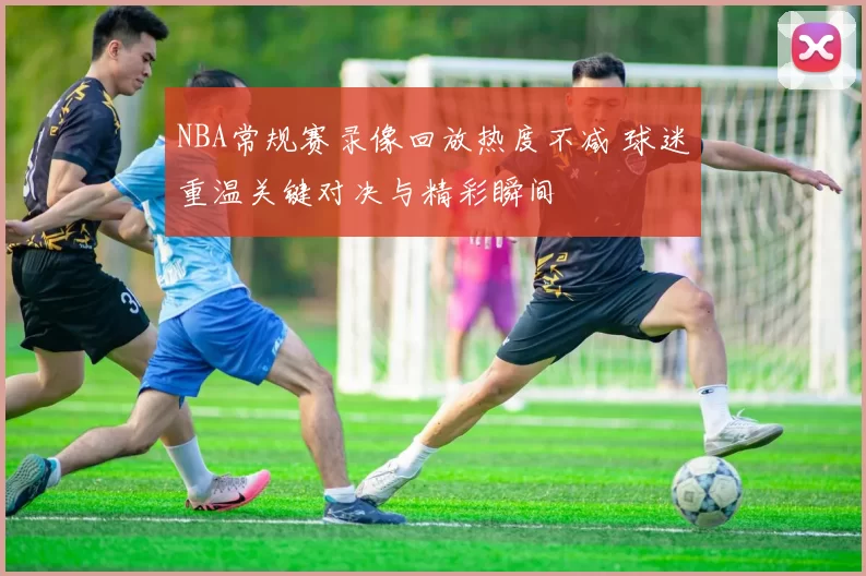 NBA常规赛录像回放热度不减 球迷重温关键对决与精彩瞬间