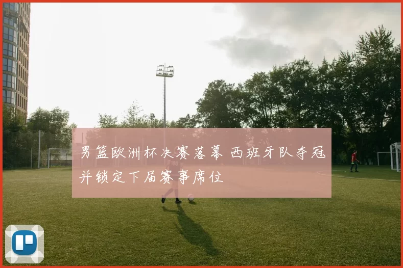 男篮欧洲杯决赛落幕 西班牙队夺冠并锁定下届赛事席位