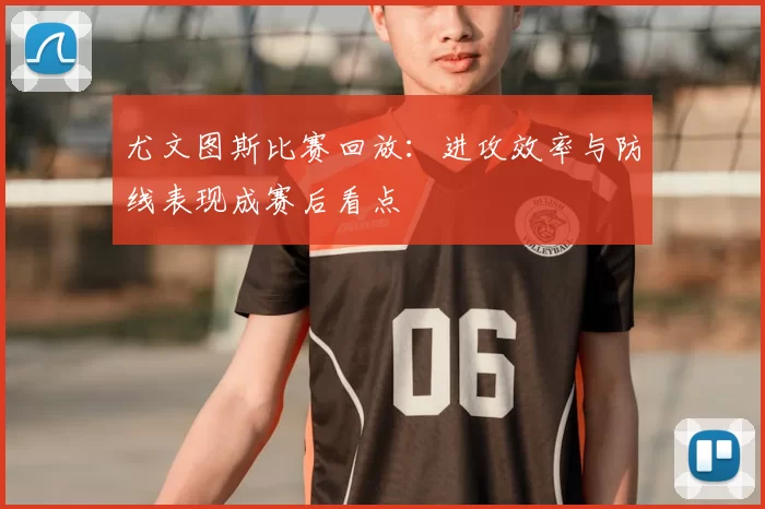 尤文图斯比赛回放：进攻效率与防线表现成赛后看点