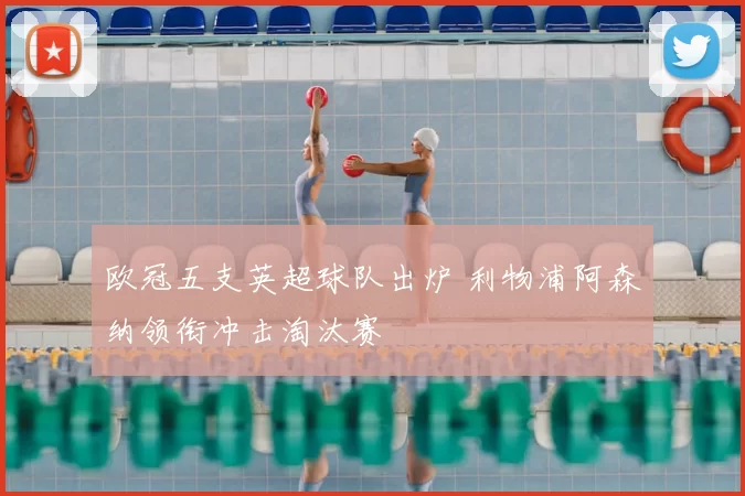 欧冠五支英超球队出炉 利物浦阿森纳领衔冲击淘汰赛