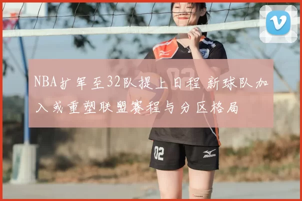 NBA扩军至32队提上日程 新球队加入或重塑联盟赛程与分区格局