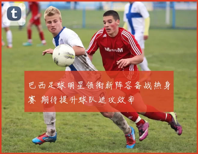 巴西足球明星领衔新阵容备战热身赛 期待提升球队进攻效率